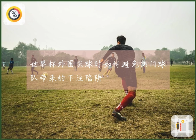 世界杯外围买球时如何避免热门球队带来的下注陷阱