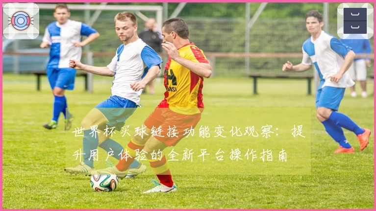 世界杯买球链接功能变化观察：提升用户体验的全新平台操作指南